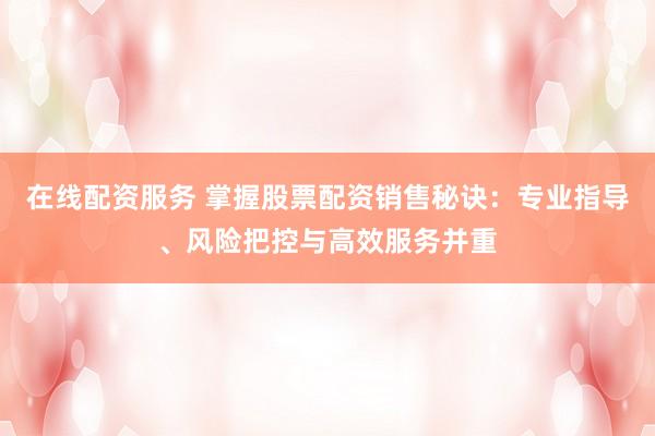 在线配资服务 掌握股票配资销售秘诀：专业指导、风险把控与高效服务并重