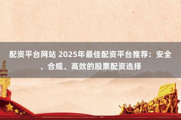 配资平台网站 2025年最佳配资平台推荐：安全、合规、高效的股票配资选择