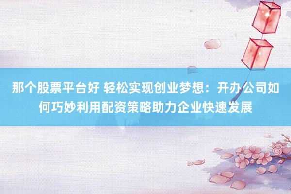 那个股票平台好 轻松实现创业梦想：开办公司如何巧妙利用配资策略助力企业快速发展