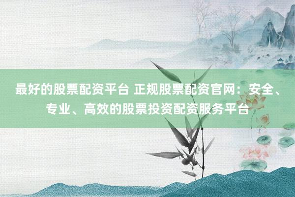 最好的股票配资平台 正规股票配资官网：安全、专业、高效的股票投资配资服务平台