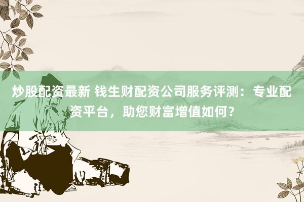 炒股配资最新 钱生财配资公司服务评测:专业配资平台,助您财富增值如何?