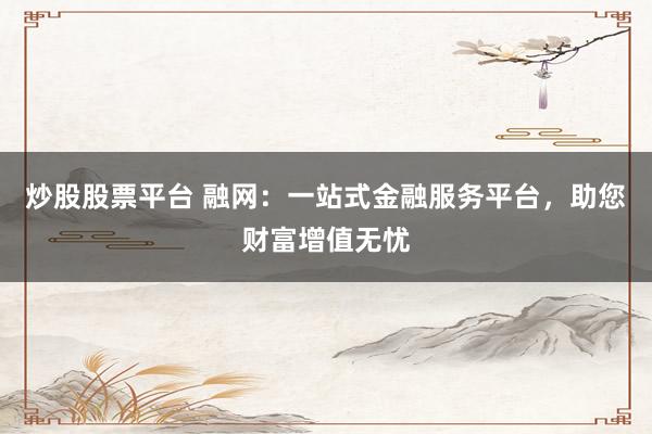 炒股股票平台 融网：一站式金融服务平台，助您财富增值无忧