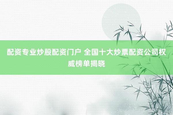 配资专业炒股配资门户 全国十大炒票配资公司权威榜单揭晓