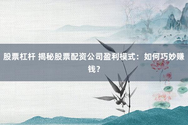 股票杠杆 揭秘股票配资公司盈利模式：如何巧妙赚钱？