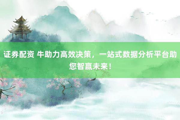 证券配资 牛助力高效决策，一站式数据分析平台助您智赢未来！