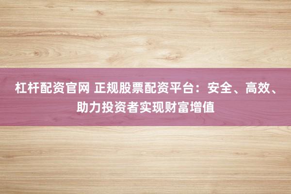 杠杆配资官网 正规股票配资平台：安全、高效、助力投资者实现财富增值