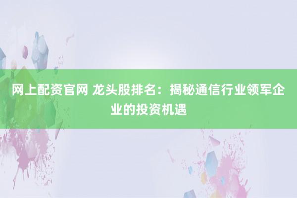 网上配资官网 龙头股排名：揭秘通信行业领军企业的投资机遇