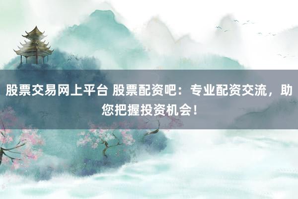 股票交易网上平台 股票配资吧：专业配资交流，助您把握投资机会！