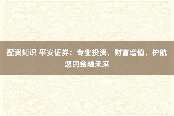 配资知识 平安证券：专业投资，财富增值，护航您的金融未来