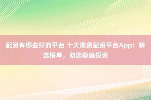 配资有哪些好的平台 十大期货配资平台App：精选榜单，助您稳健投资