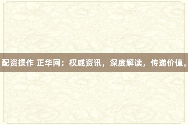 配资操作 正华网：权威资讯，深度解读，传递价值。