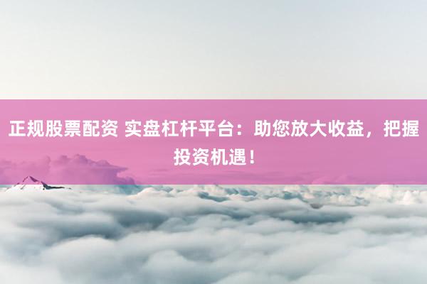 正规股票配资 实盘杠杆平台：助您放大收益，把握投资机遇！