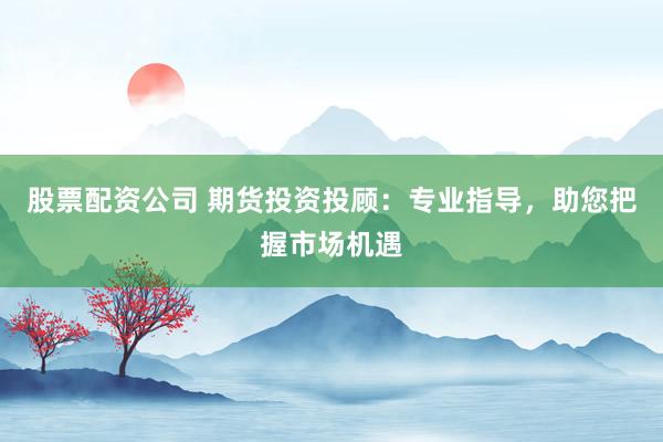 股票配资公司 期货投资投顾：专业指导，助您把握市场机遇