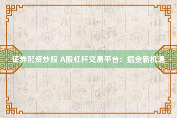 证券配资炒股 A股杠杆交易平台：掘金新机遇