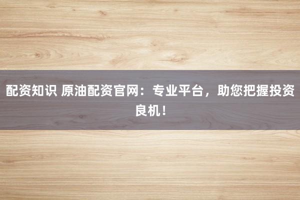 配资知识 原油配资官网：专业平台，助您把握投资良机！