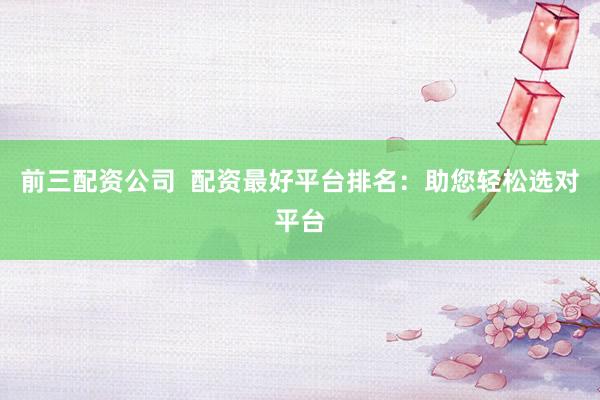 前三配资公司  配资最好平台排名：助您轻松选对平台