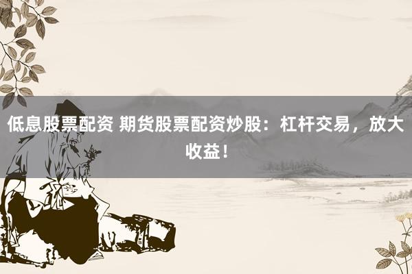 低息股票配资 期货股票配资炒股：杠杆交易，放大收益！
