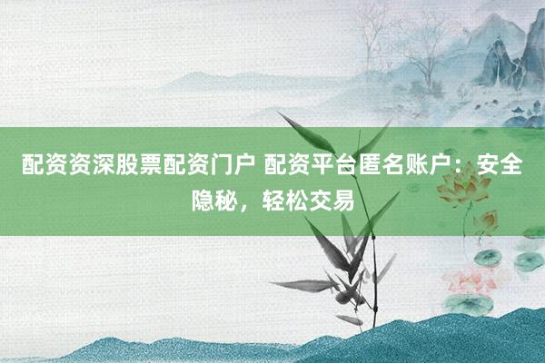 配资资深股票配资门户 配资平台匿名账户：安全隐秘，轻松交易