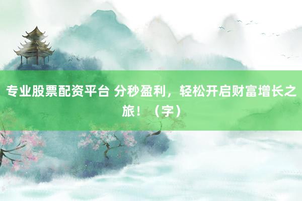 专业股票配资平台 分秒盈利，轻松开启财富增长之旅！（字）