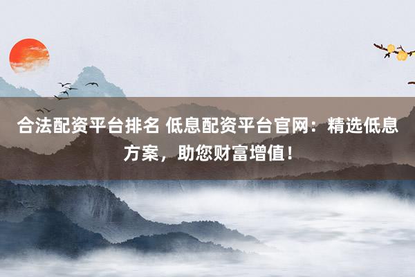 合法配资平台排名 低息配资平台官网：精选低息方案，助您财富增值！