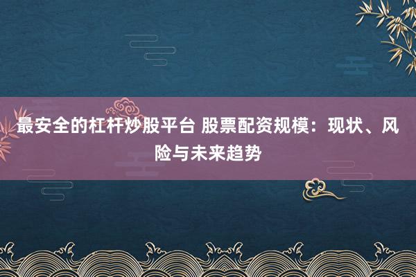 最安全的杠杆炒股平台 股票配资规模：现状、风险与未来趋势