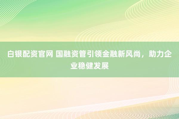 白银配资官网 国融资管引领金融新风尚，助力企业稳健发展