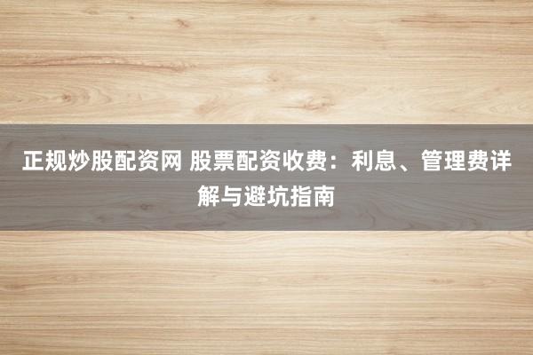 正规炒股配资网 股票配资收费：利息、管理费详解与避坑指南