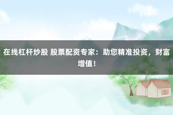 在线杠杆炒股 股票配资专家：助您精准投资，财富增值！