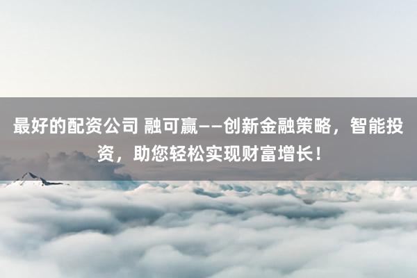 最好的配资公司 融可赢——创新金融策略，智能投资，助您轻松实现财富增长！