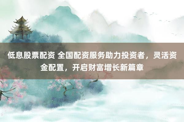 低息股票配资 全国配资服务助力投资者，灵活资金配置，开启财富增长新篇章