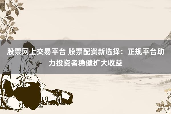 股票网上交易平台 股票配资新选择：正规平台助力投资者稳健扩大收益