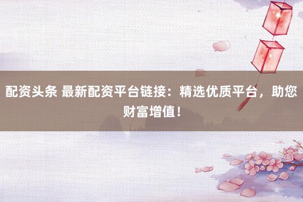 配资头条 最新配资平台链接：精选优质平台，助您财富增值！