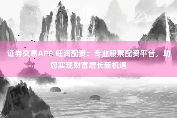 证券交易APP 旺润配资：专业股票配资平台，助您实现财富增长新机遇
