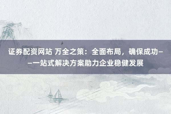 证券配资网站 万全之策：全面布局，确保成功——一站式解决方案助力企业稳健发展