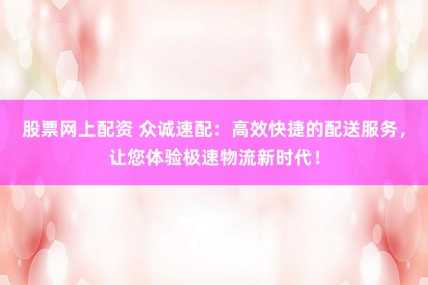 股票网上配资 众诚速配：高效快捷的配送服务，让您体验极速物流新时代！