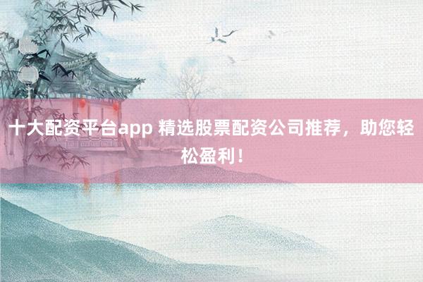 十大配资平台app 精选股票配资公司推荐，助您轻松盈利！