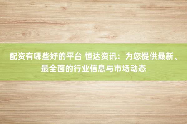 配资有哪些好的平台 恒达资讯：为您提供最新、最全面的行业信息与市场动态