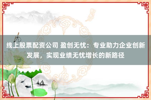 线上股票配资公司 盈创无忧：专业助力企业创新发展，实现业绩无忧增长的新路径