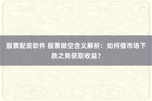 股票配资软件 股票做空含义解析：如何借市场下跌之势获取收益？