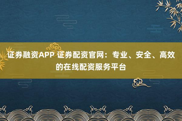 证券融资APP 证券配资官网：专业、安全、高效的在线配资服务平台