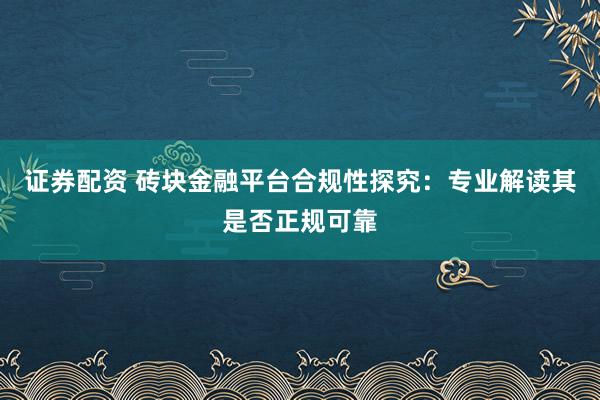 证券配资 砖块金融平台合规性探究：专业解读其是否正规可靠