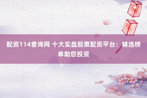 配资114查询网 十大实盘股票配资平台：精选榜单助您投资