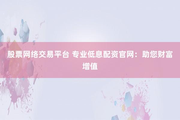 股票网络交易平台 专业低息配资官网：助您财富增值