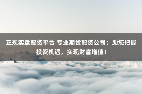 正规实盘配资平台 专业期货配资公司：助您把握投资机遇，实现财富增值！