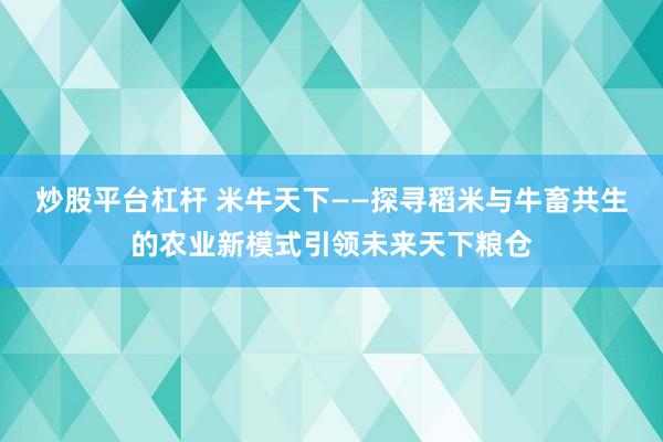 炒股平台杠杆 米牛天下——探寻稻米与牛畜共生的农业新模式引领未来天下粮仓