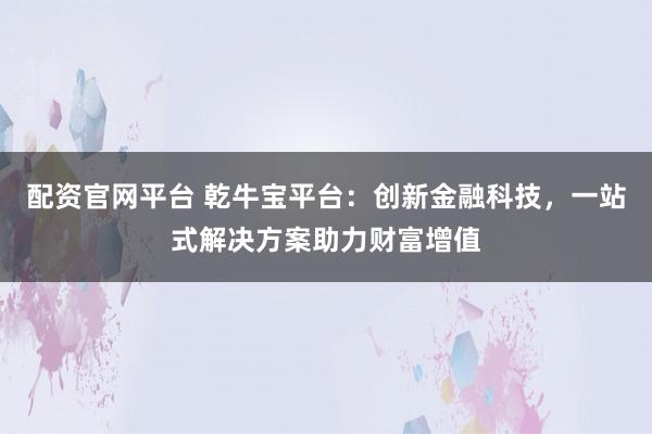 配资官网平台 乾牛宝平台：创新金融科技，一站式解决方案助力财富增值