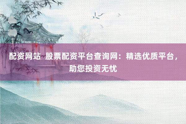 配资网站  股票配资平台查询网：精选优质平台，助您投资无忧