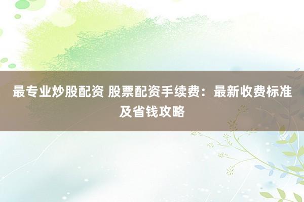 最专业炒股配资 股票配资手续费：最新收费标准及省钱攻略