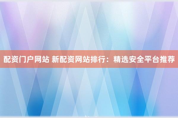 配资门户网站 新配资网站排行：精选安全平台推荐