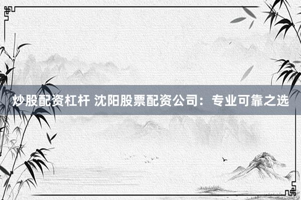 炒股配资杠杆 沈阳股票配资公司：专业可靠之选